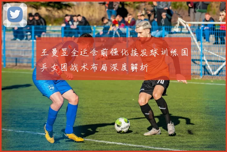 王曼昱全运会前强化接发球训练国乒女团战术布局深度解析