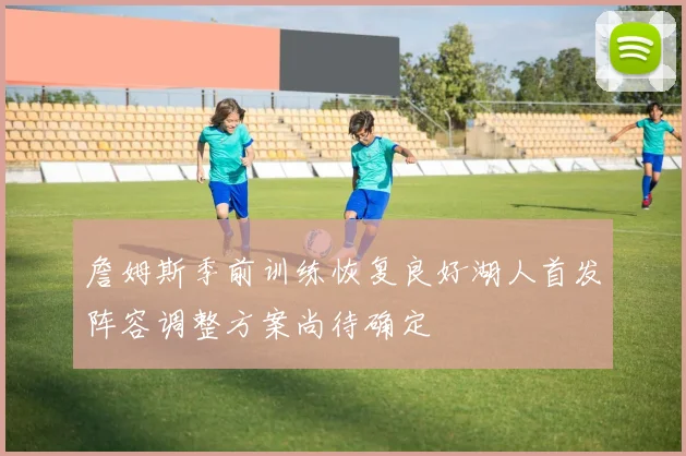詹姆斯季前训练恢复良好湖人首发阵容调整方案尚待确定