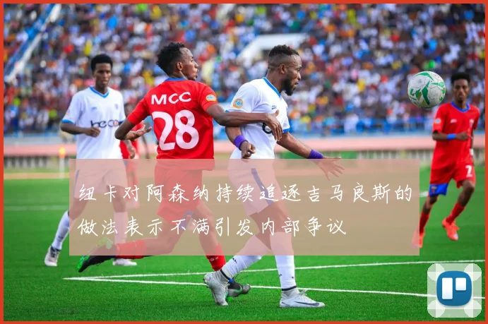 纽卡对阿森纳持续追逐吉马良斯的做法表示不满引发内部争议